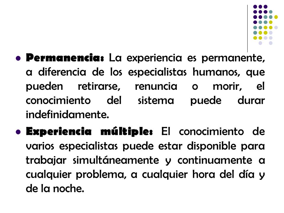 Permanencia: La experiencia es permanente, a diferencia de los especialistas humanos, que pueden retirarse, renuncia o morir, el conocimiento del sistema puede durar indefinidamente.