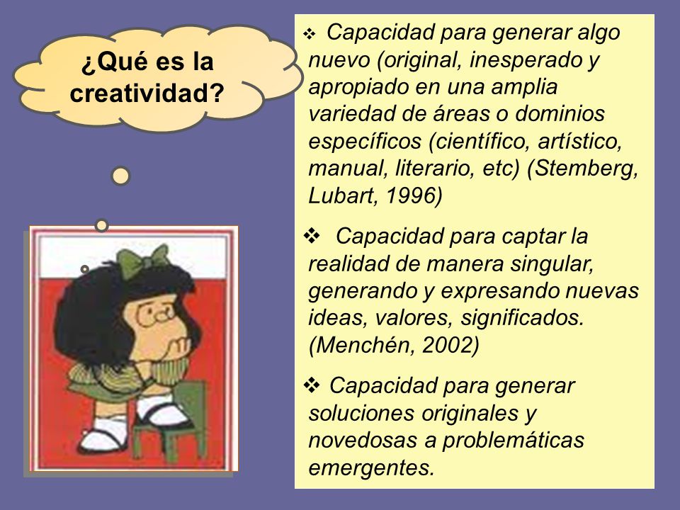 Capacidad para generar algo nuevo (original, inesperado y apropiado en una amplia variedad de áreas o dominios específicos (científico, artístico, manual, literario, etc) (Stemberg, Lubart, 1996)