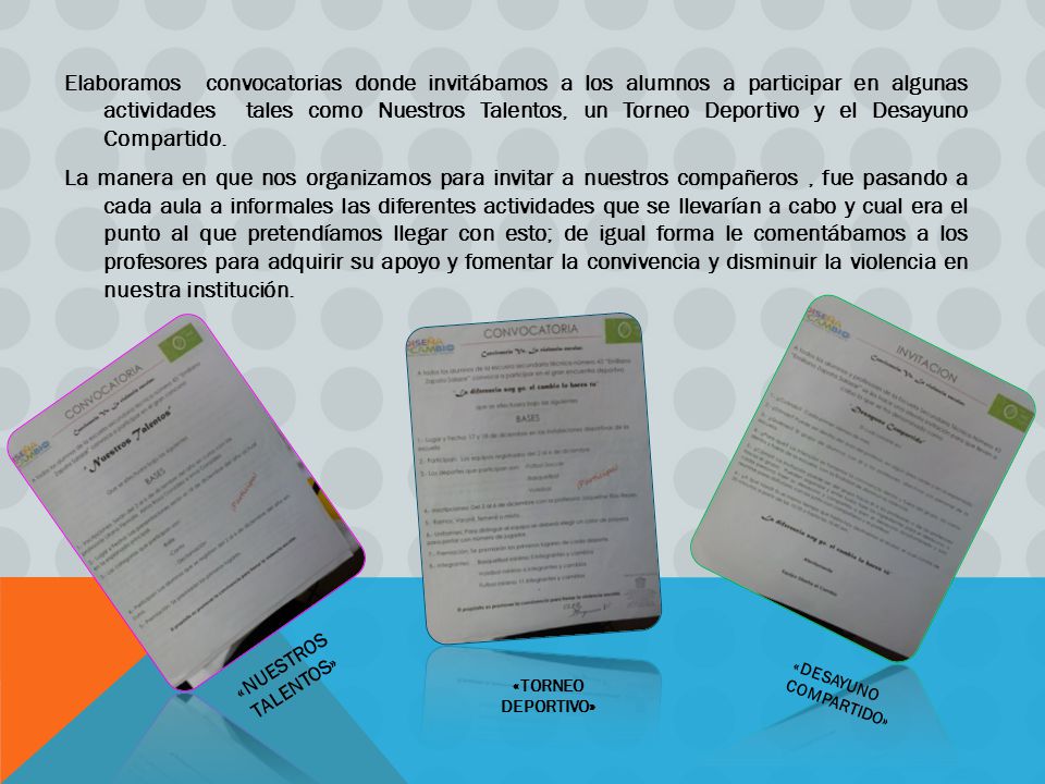 Elaboramos convocatorias donde invitábamos a los alumnos a participar en algunas actividades tales como Nuestros Talentos, un Torneo Deportivo y el Desayuno Compartido. La manera en que nos organizamos para invitar a nuestros compañeros , fue pasando a cada aula a informales las diferentes actividades que se llevarían a cabo y cual era el punto al que pretendíamos llegar con esto; de igual forma le comentábamos a los profesores para adquirir su apoyo y fomentar la convivencia y disminuir la violencia en nuestra institución.