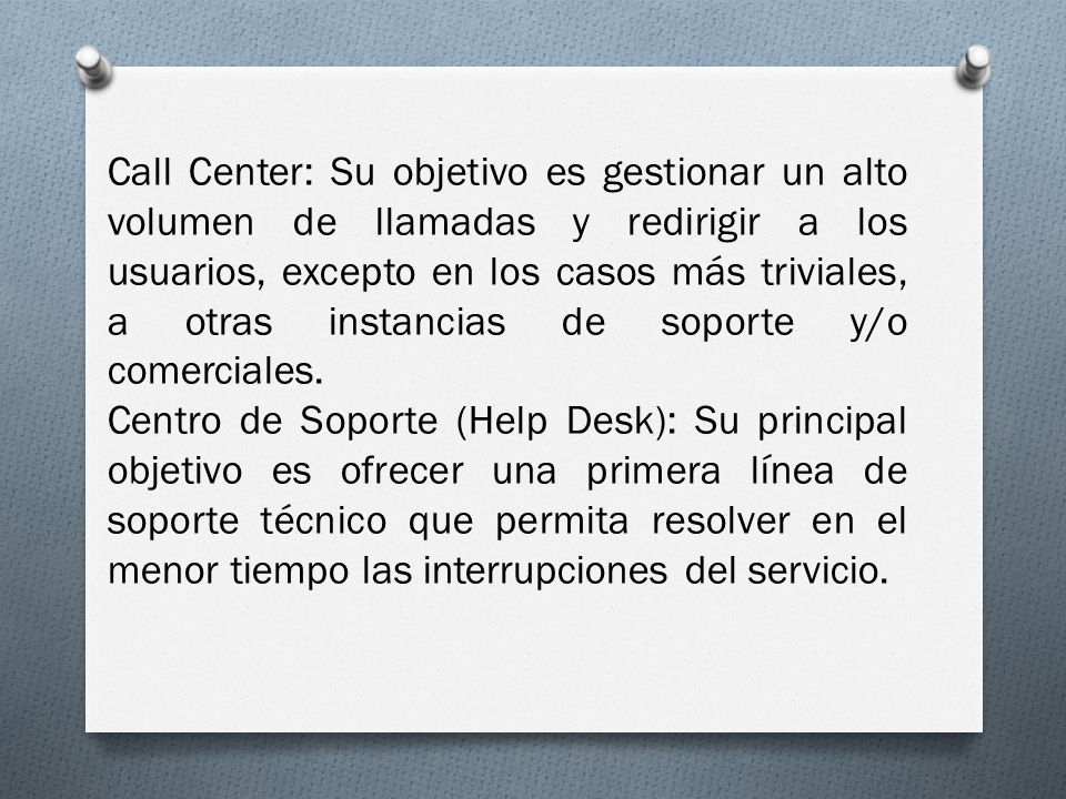 Call Center: Su objetivo es gestionar un alto volumen de llamadas y redirigir a los usuarios, excepto en los casos más triviales, a otras instancias de soporte y/o comerciales.