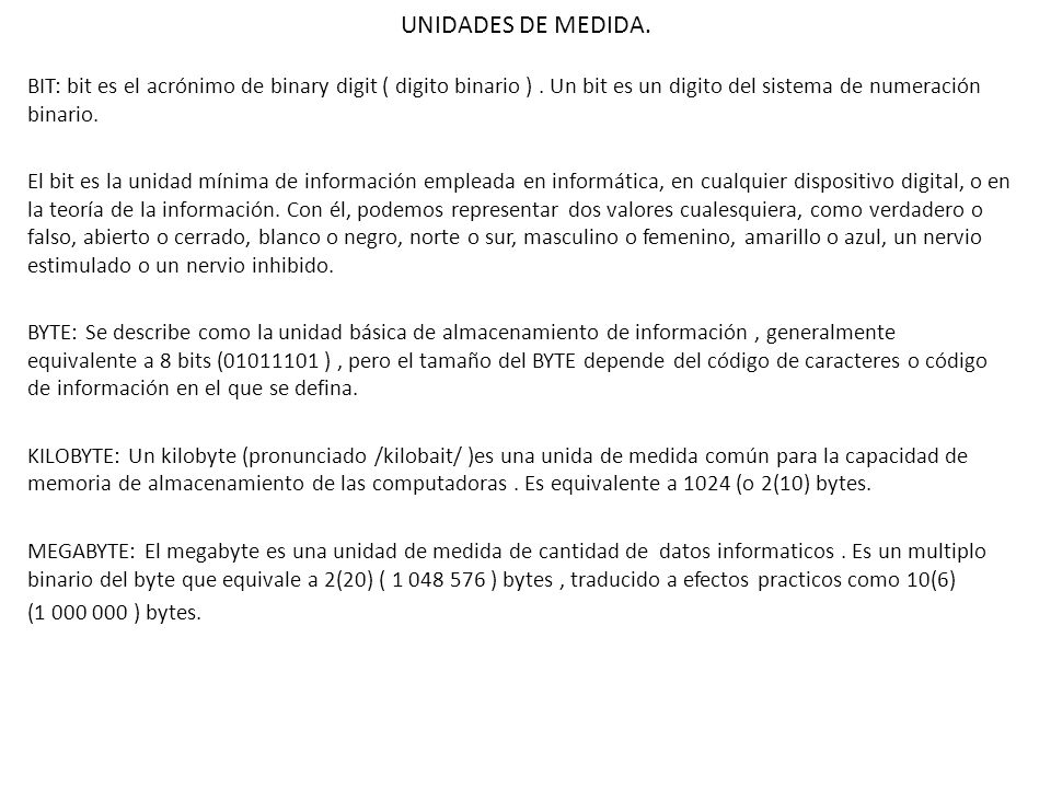 UNIDADES DE MEDIDA. BIT: bit es el acrónimo de binary digit ( digito binario ) . Un bit es un digito del sistema de numeración binario.
