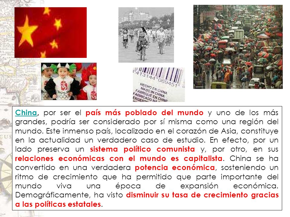 China, por ser el país más poblado del mundo y uno de los más grandes, podría ser considerado por sí misma como una región del mundo. Este inmenso país, localizado en el corazón de Asia, constituye en la actualidad un verdadero caso de estudio. En efecto, por un lado preserva un sistema político comunista y, por otro, en sus relaciones económicas con el mundo es capitalista. China se ha convertido en una verdadera potencia económica, sosteniendo un ritmo de crecimiento que ha permitido que parte importante del mundo viva una época de expansión económica. Demográficamente, ha visto disminuir su tasa de crecimiento gracias a las políticas estatales.