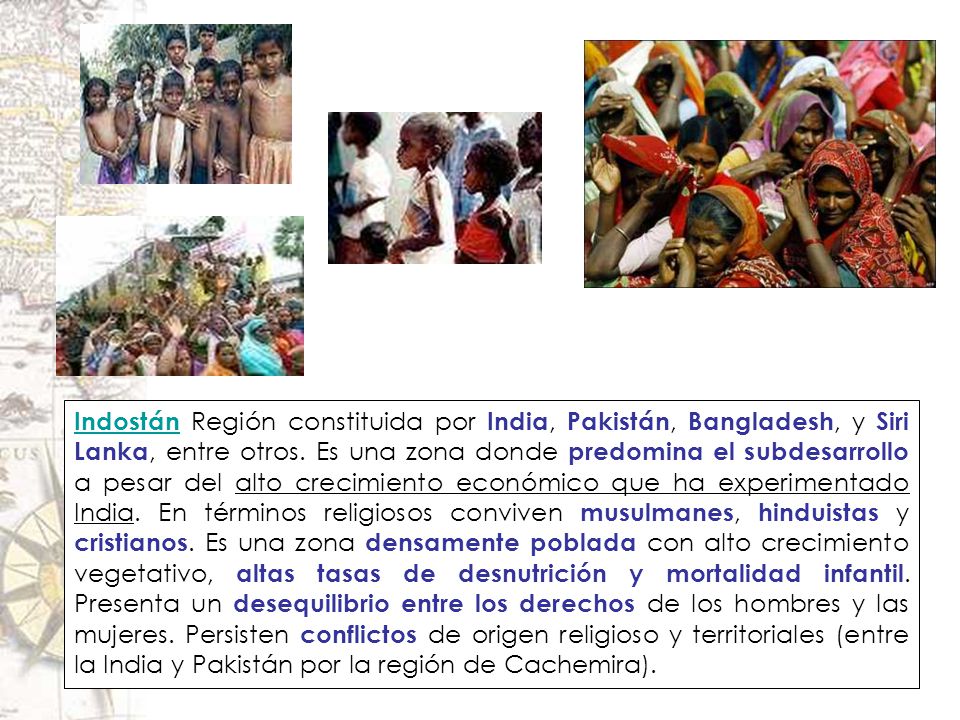 Indostán Región constituida por India, Pakistán, Bangladesh, y Siri Lanka, entre otros. Es una zona donde predomina el subdesarrollo a pesar del alto crecimiento económico que ha experimentado India. En términos religiosos conviven musulmanes, hinduistas y cristianos. Es una zona densamente poblada con alto crecimiento vegetativo, altas tasas de desnutrición y mortalidad infantil. Presenta un desequilibrio entre los derechos de los hombres y las mujeres. Persisten conflictos de origen religioso y territoriales (entre la India y Pakistán por la región de Cachemira).