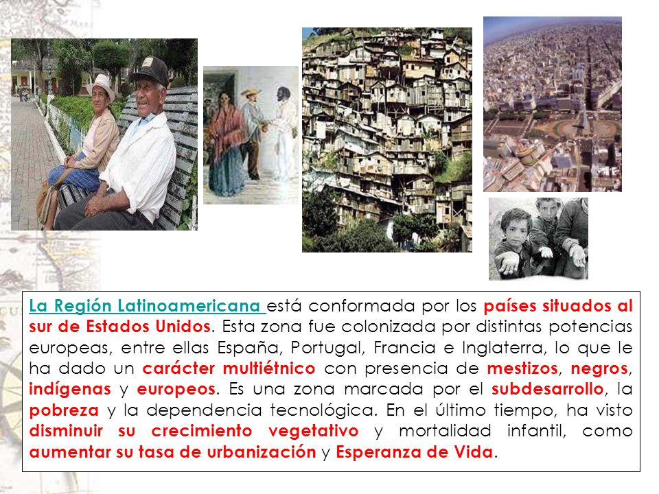 La Región Latinoamericana está conformada por los países situados al sur de Estados Unidos. Esta zona fue colonizada por distintas potencias europeas, entre ellas España, Portugal, Francia e Inglaterra, lo que le ha dado un carácter multiétnico con presencia de mestizos, negros, indígenas y europeos. Es una zona marcada por el subdesarrollo, la pobreza y la dependencia tecnológica. En el último tiempo, ha visto disminuir su crecimiento vegetativo y mortalidad infantil, como aumentar su tasa de urbanización y Esperanza de Vida.