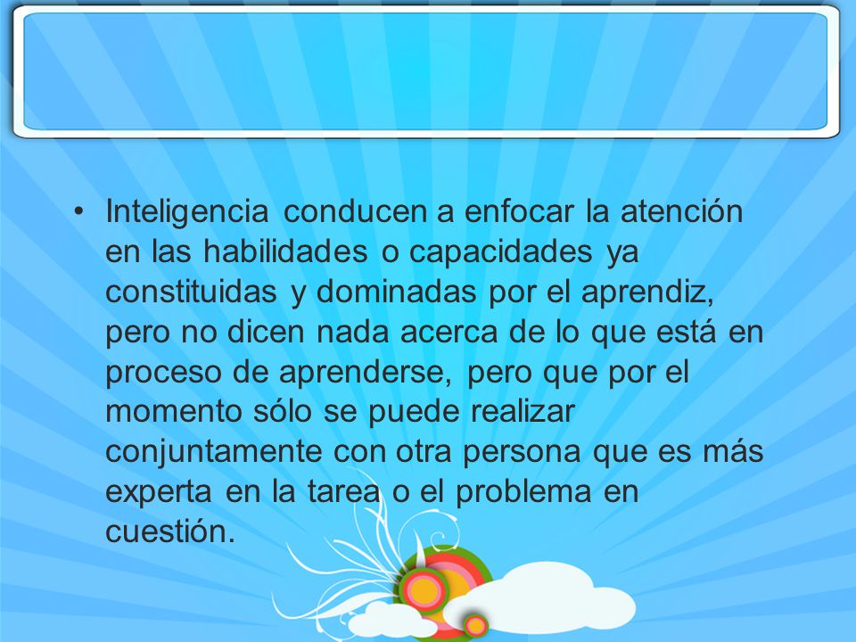 Inteligencia conducen a enfocar la atención en las habilidades o capacidades ya constituidas y dominadas por el aprendiz, pero no dicen nada acerca de lo que está en proceso de aprenderse, pero que por el momento sólo se puede realizar conjuntamente con otra persona que es más experta en la tarea o el problema en cuestión.