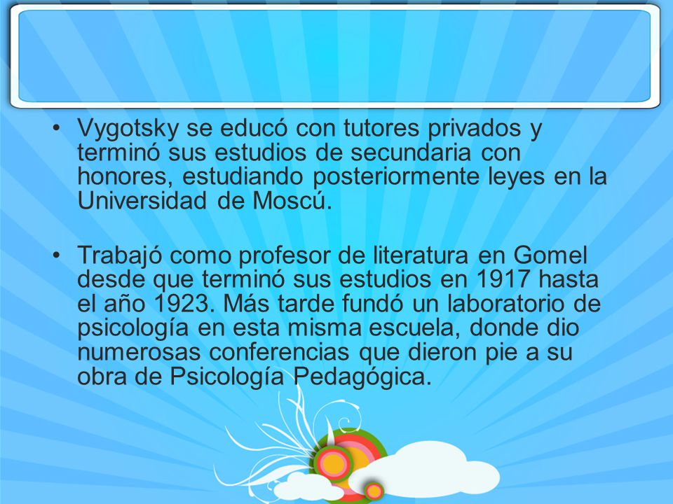Vygotsky se educó con tutores privados y terminó sus estudios de secundaria con honores, estudiando posteriormente leyes en la Universidad de Moscú.