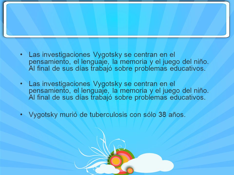 Las investigaciones Vygotsky se centran en el pensamiento, el lenguaje, la memoria y el juego del niño. Al final de sus días trabajó sobre problemas educativos.