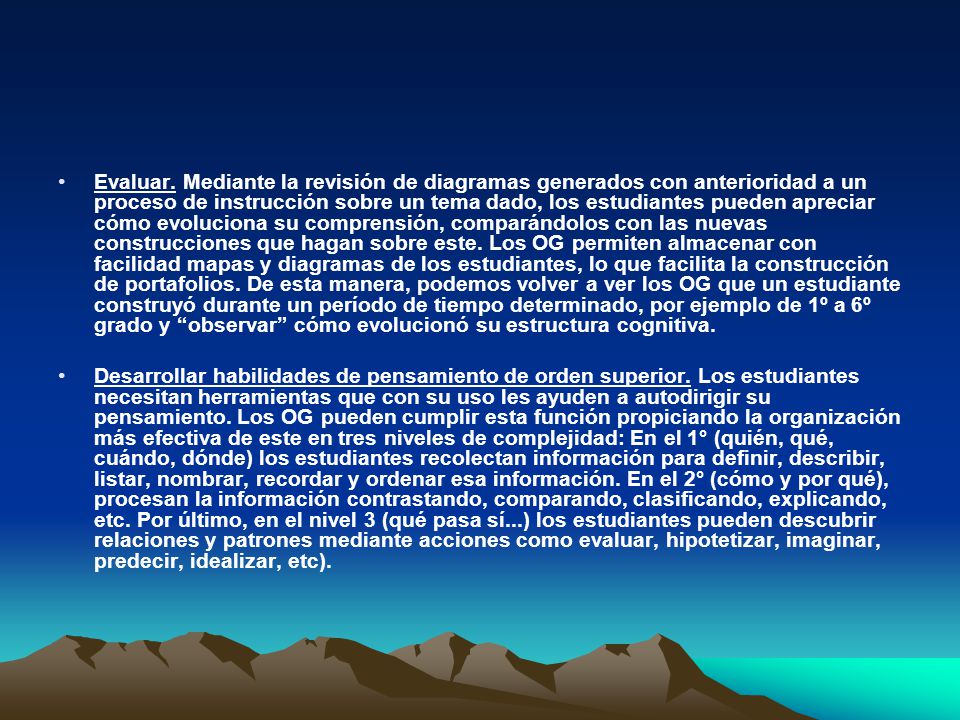 Evaluar. Mediante la revisión de diagramas generados con anterioridad a un proceso de instrucción sobre un tema dado, los estudiantes pueden apreciar cómo evoluciona su comprensión, comparándolos con las nuevas construcciones que hagan sobre este. Los OG permiten almacenar con facilidad mapas y diagramas de los estudiantes, lo que facilita la construcción de portafolios. De esta manera, podemos volver a ver los OG que un estudiante construyó durante un período de tiempo determinado, por ejemplo de 1º a 6º grado y observar cómo evolucionó su estructura cognitiva.