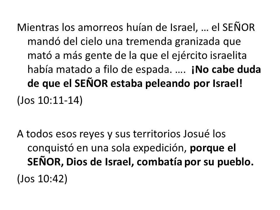 Mientras los amorreos huían de Israel, … el SEÑOR mandó del cielo una tremenda granizada que mató a más gente de la que el ejército israelita había matado a filo de espada. …. ¡No cabe duda de que el SEÑOR estaba peleando por Israel!