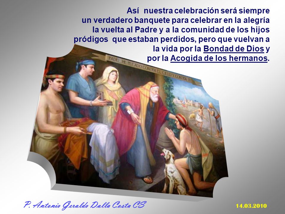 Así nuestra celebración será siempre un verdadero banquete para celebrar en la alegría la vuelta al Padre y a la comunidad de los hijos pródigos que estaban perdidos, pero que vuelvan a la vida por la Bondad de Dios y por la Acogida de los hermanos.