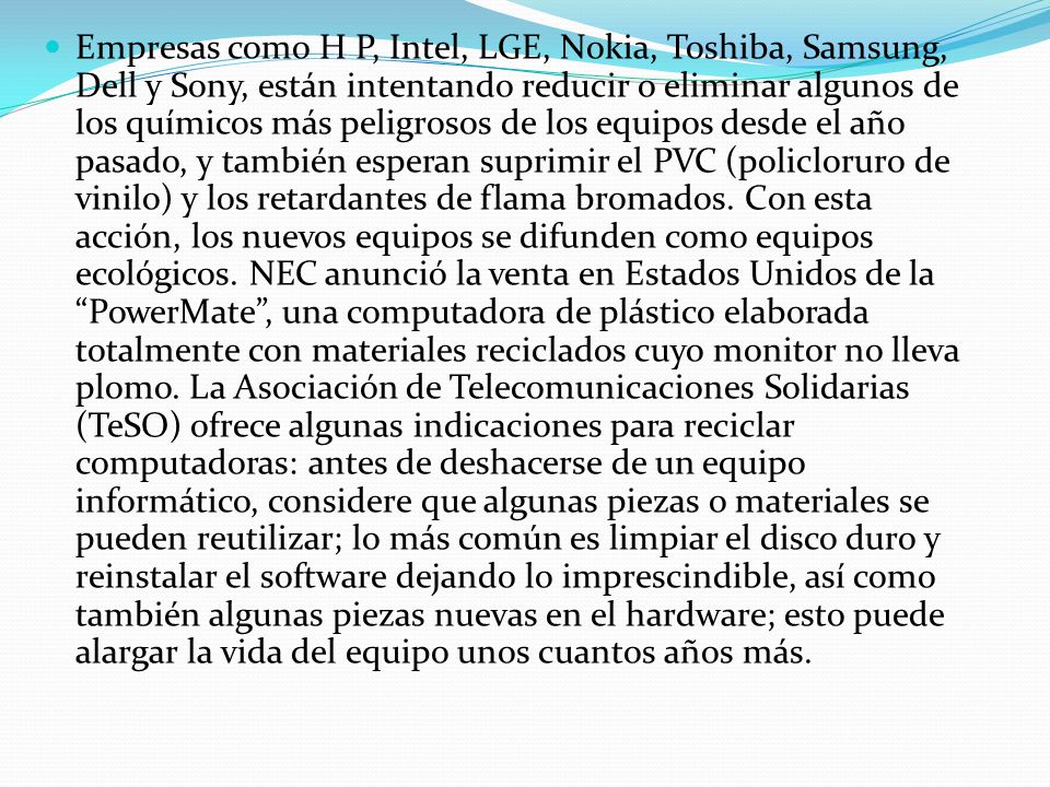 Empresas como H P, Intel, LGE, Nokia, Toshiba, Samsung, Dell y Sony, están intentando reducir o eliminar algunos de los químicos más peligrosos de los equipos desde el año pasado, y también esperan suprimir el PVC (policloruro de vinilo) y los retardantes de flama bromados.