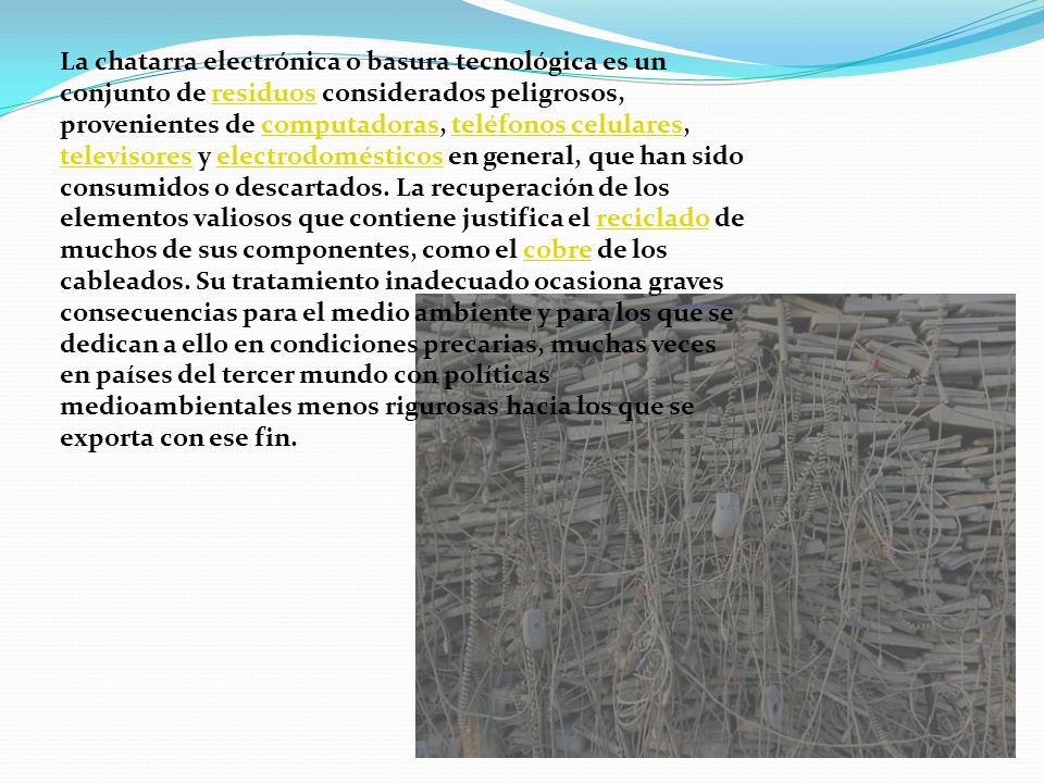 La chatarra electrónica o basura tecnológica es un conjunto de residuos considerados peligrosos, provenientes de computadoras, teléfonos celulares, televisores y electrodomésticos en general, que han sido consumidos o descartados.
