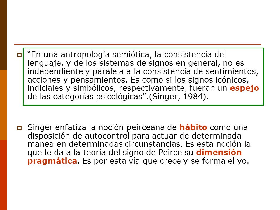 En una antropología semiótica, la consistencia del lenguaje, y de los sistemas de signos en general, no es independiente y paralela a la consistencia de sentimientos, acciones y pensamientos. Es como si los signos icónicos, indiciales y simbólicos, respectivamente, fueran un espejo de las categorías psicológicas .(Singer, 1984).