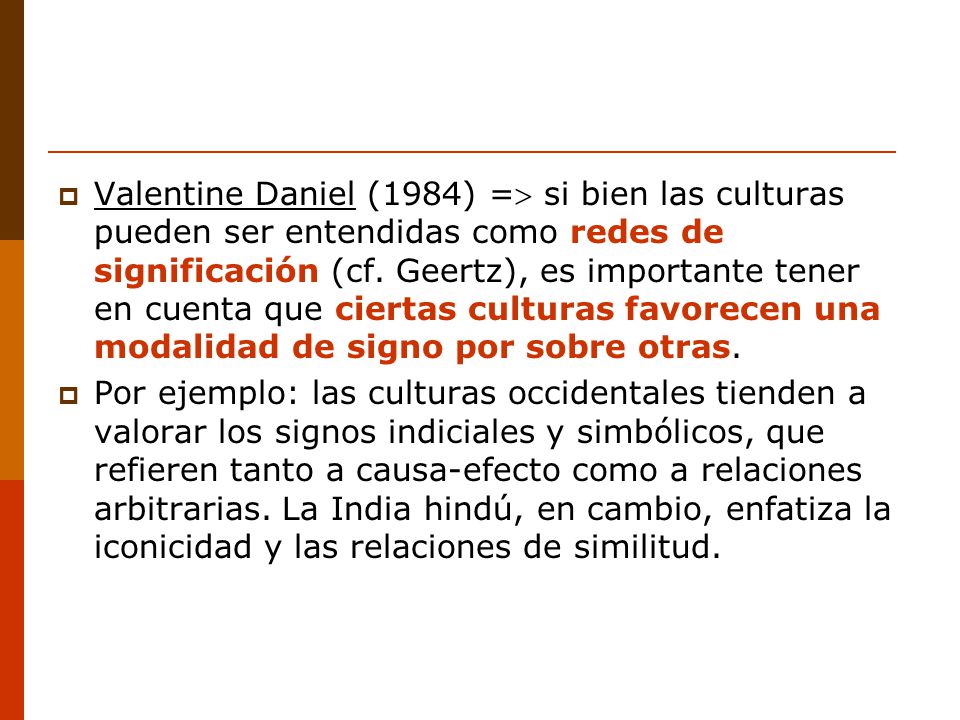 Valentine Daniel (1984) = si bien las culturas pueden ser entendidas como redes de significación (cf. Geertz), es importante tener en cuenta que ciertas culturas favorecen una modalidad de signo por sobre otras.