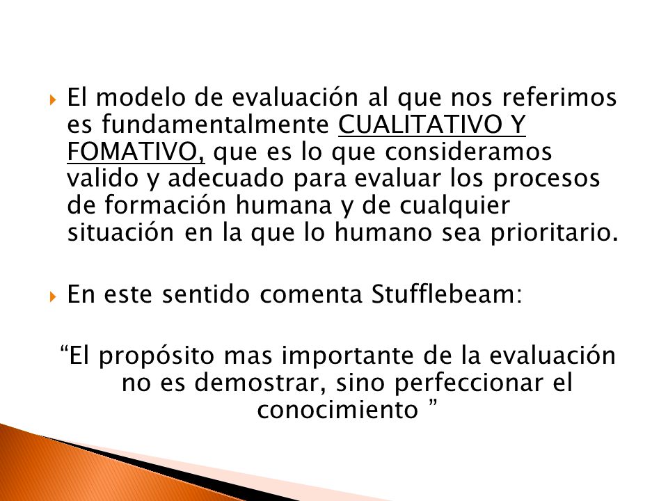 El modelo de evaluación al que nos referimos es fundamentalmente CUALITATIVO Y FOMATIVO, que es lo que consideramos valido y adecuado para evaluar los procesos de formación humana y de cualquier situación en la que lo humano sea prioritario.