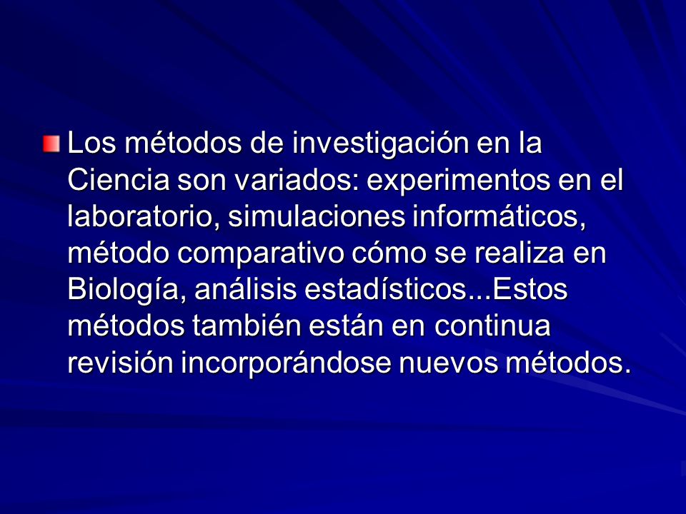 Los métodos de investigación en la Ciencia son variados: experimentos en el laboratorio, simulaciones informáticos, método comparativo cómo se realiza en Biología, análisis estadísticos...Estos métodos también están en continua revisión incorporándose nuevos métodos.
