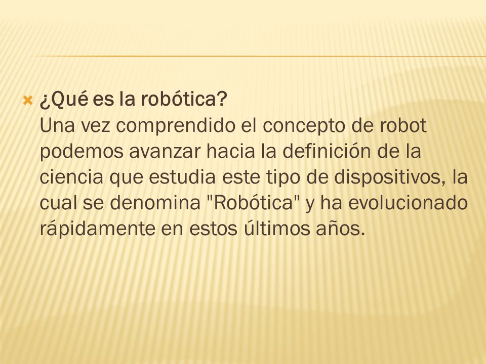 ¿Qué es la robótica Una vez comprendido el concepto de robot podemos avanzar hacia la definición de la ciencia que estudia este tipo de dispositivos, la cual se denomina Robótica y ha evolucionado rápidamente en estos últimos años.