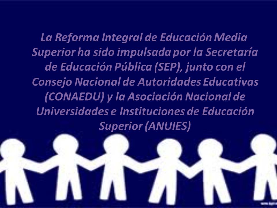 La Reforma Integral de Educación Media Superior ha sido impulsada por la Secretaría de Educación Pública (SEP), junto con el Consejo Nacional de Autoridades Educativas (CONAEDU) y la Asociación Nacional de Universidades e Instituciones de Educación Superior (ANUIES)
