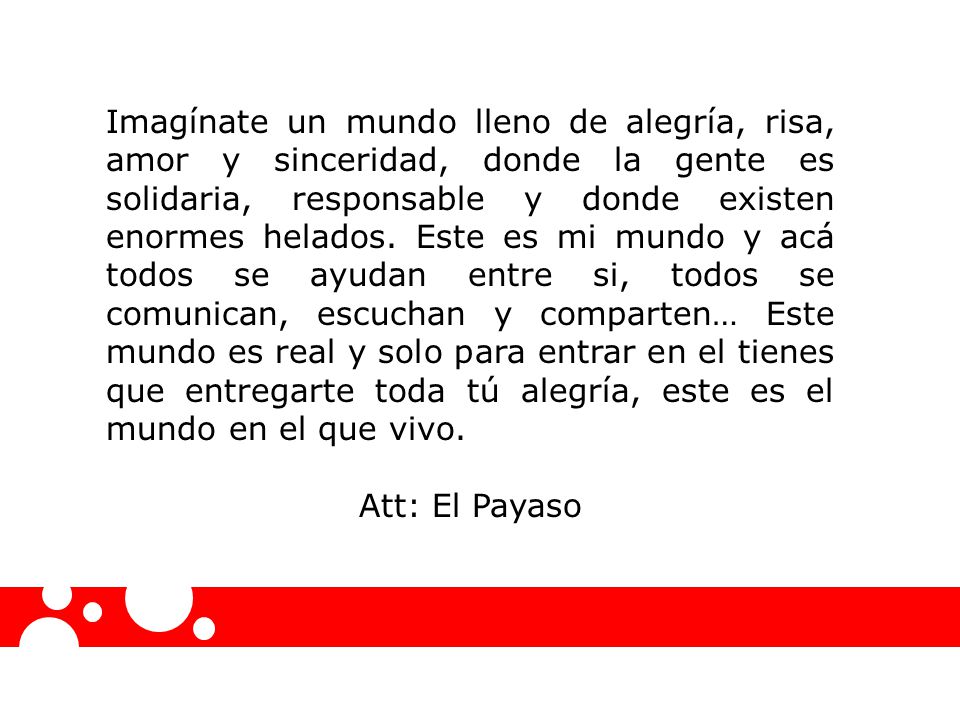 Imagínate un mundo lleno de alegría, risa, amor y sinceridad, donde la gente es solidaria, responsable y donde existen enormes helados. Este es mi mundo y acá todos se ayudan entre si, todos se comunican, escuchan y comparten… Este mundo es real y solo para entrar en el tienes que entregarte toda tú alegría, este es el mundo en el que vivo.