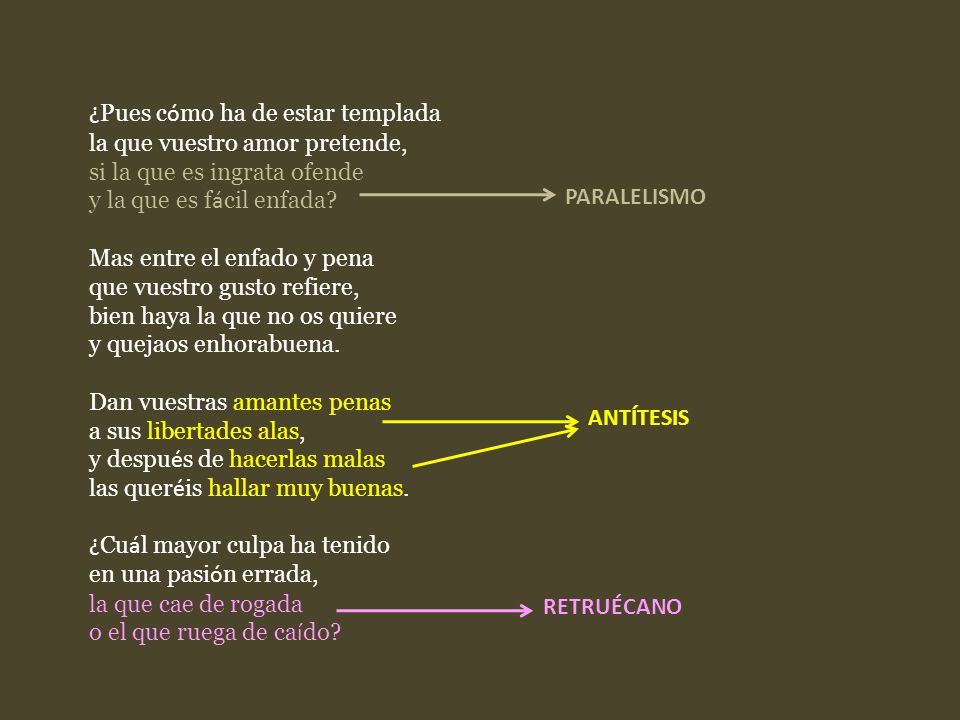¿Pues cómo ha de estar templada la que vuestro amor pretende, si la que es ingrata ofende y la que es fácil enfada Mas entre el enfado y pena que vuestro gusto refiere, bien haya la que no os quiere y quejaos enhorabuena. Dan vuestras amantes penas a sus libertades alas, y después de hacerlas malas las queréis hallar muy buenas. ¿Cuál mayor culpa ha tenido en una pasión errada, la que cae de rogada o el que ruega de caído