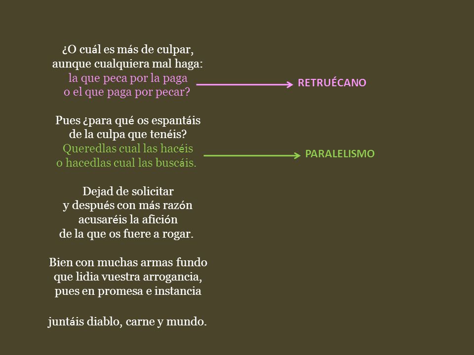 ¿O cuál es más de culpar, aunque cualquiera mal haga: la que peca por la paga o el que paga por pecar Pues ¿para qué os espantáis de la culpa que tenéis Queredlas cual las hacéis o hacedlas cual las buscáis. Dejad de solicitar y después con más razón acusaréis la afición de la que os fuere a rogar. Bien con muchas armas fundo que lidia vuestra arrogancia, pues en promesa e instancia juntáis diablo, carne y mundo.