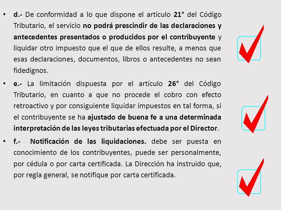 d.- De conformidad a lo que dispone el artículo 21° del Código Tributario, el servicio no podrá prescindir de las declaraciones y antecedentes presentados o producidos por el contribuyente y liquidar otro impuesto que el que de ellos resulte, a menos que esas declaraciones, documentos, libros o antecedentes no sean fidedignos.
