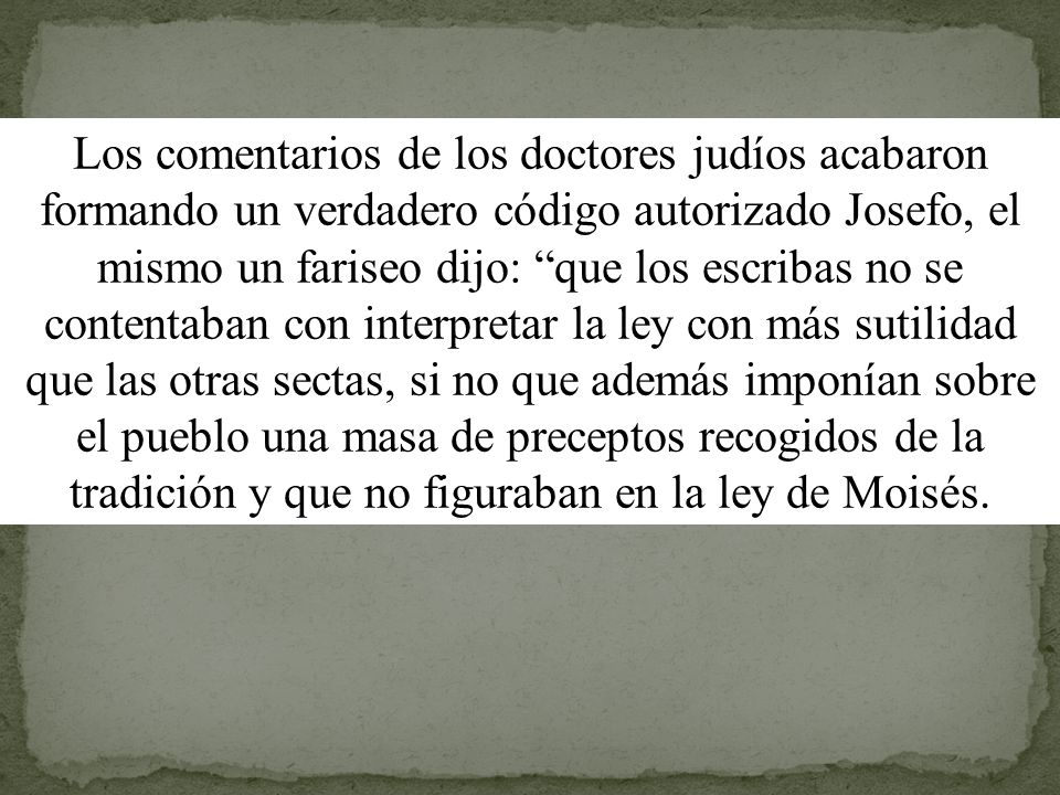 Los comentarios de los doctores judíos acabaron formando un verdadero código autorizado Josefo, el mismo un fariseo dijo: que los escribas no se contentaban con interpretar la ley con más sutilidad que las otras sectas, si no que además imponían sobre el pueblo una masa de preceptos recogidos de la tradición y que no figuraban en la ley de Moisés.
