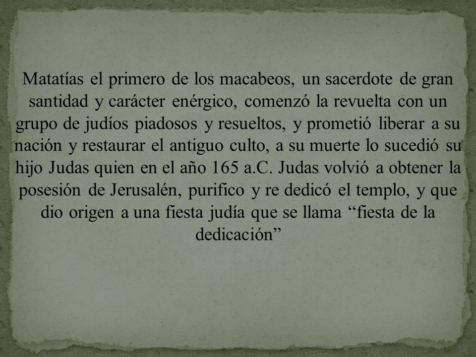 Matatías el primero de los macabeos, un sacerdote de gran santidad y carácter enérgico, comenzó la revuelta con un grupo de judíos piadosos y resueltos, y prometió liberar a su nación y restaurar el antiguo culto, a su muerte lo sucedió su hijo Judas quien en el año 165 a.C.