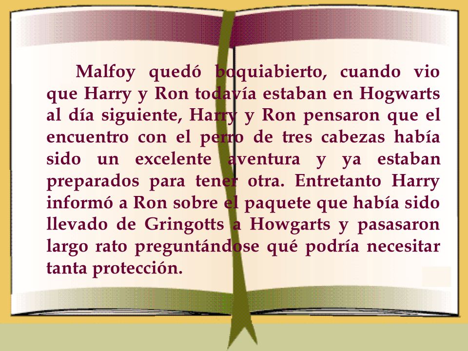 Malfoy quedó boquiabierto, cuando vio que Harry y Ron todavía estaban en Hogwarts al día siguiente, Harry y Ron pensaron que el encuentro con el perro de tres cabezas había sido un excelente aventura y ya estaban preparados para tener otra.