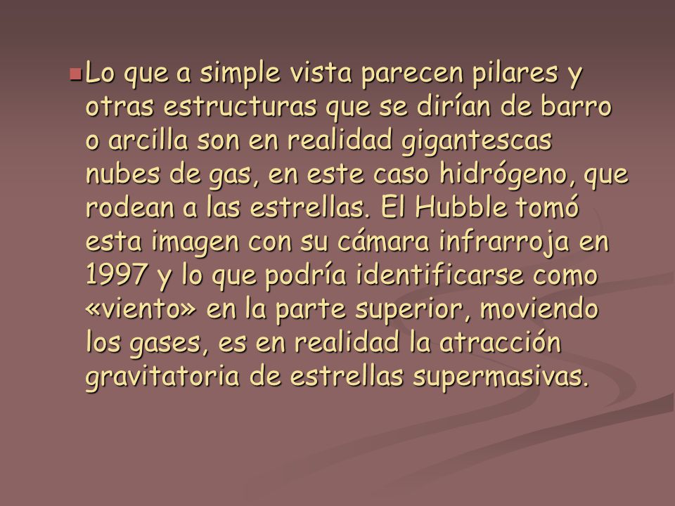 Lo que a simple vista parecen pilares y otras estructuras que se dirían de barro o arcilla son en realidad gigantescas nubes de gas, en este caso hidrógeno, que rodean a las estrellas.