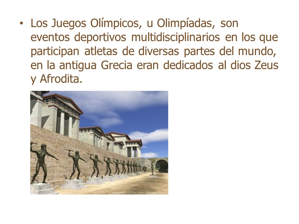 Los Juegos Olímpicos, u Olimpíadas, son eventos deportivos multidisciplinarios en los que participan atletas de diversas partes del mundo, en la antigua Grecia eran dedicados al dios Zeus y Afrodita.
