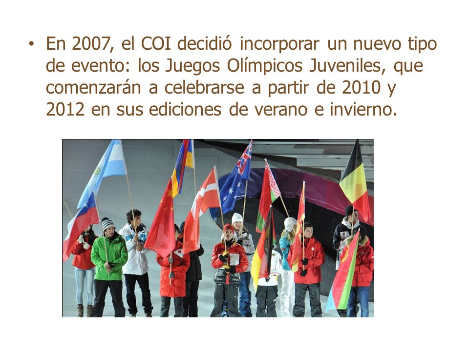 En 2007, el COI decidió incorporar un nuevo tipo de evento: los Juegos Olímpicos Juveniles, que comenzarán a celebrarse a partir de 2010 y 2012 en sus ediciones de verano e invierno.