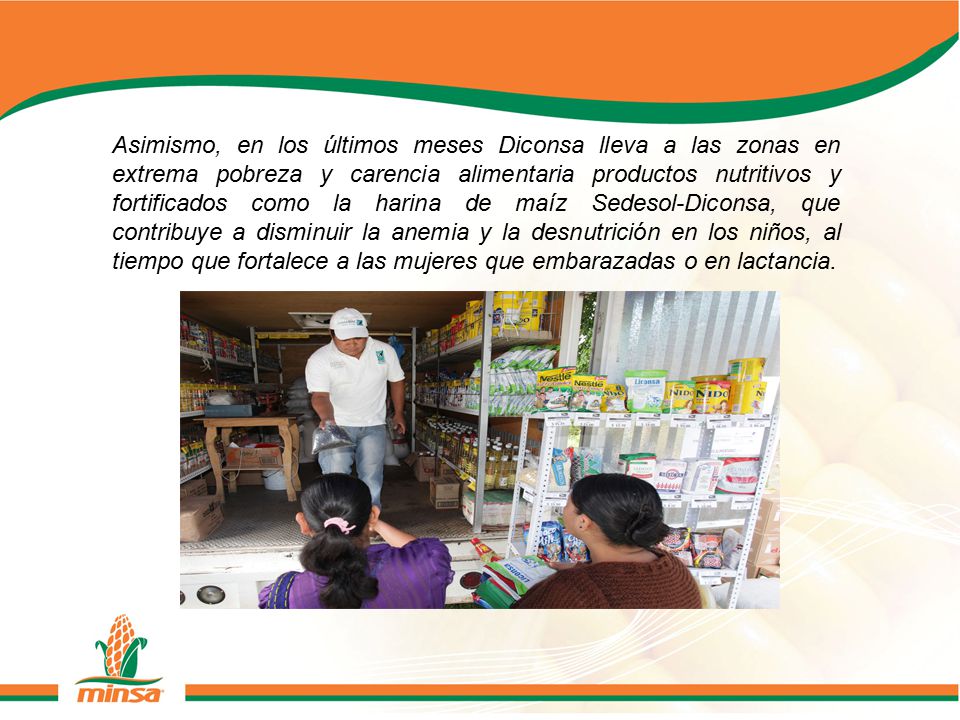 Asimismo, en los últimos meses Diconsa lleva a las zonas en extrema pobreza y carencia alimentaria productos nutritivos y fortificados como la harina de maíz Sedesol-Diconsa, que contribuye a disminuir la anemia y la desnutrición en los niños, al tiempo que fortalece a las mujeres que embarazadas o en lactancia.