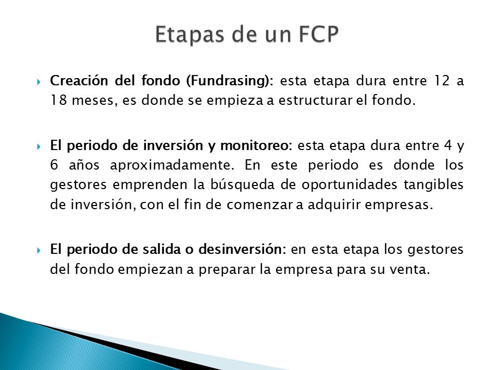 Etapas de un FCP Creación del fondo (Fundrasing): esta etapa dura entre 12 a 18 meses, es donde se empieza a estructurar el fondo.