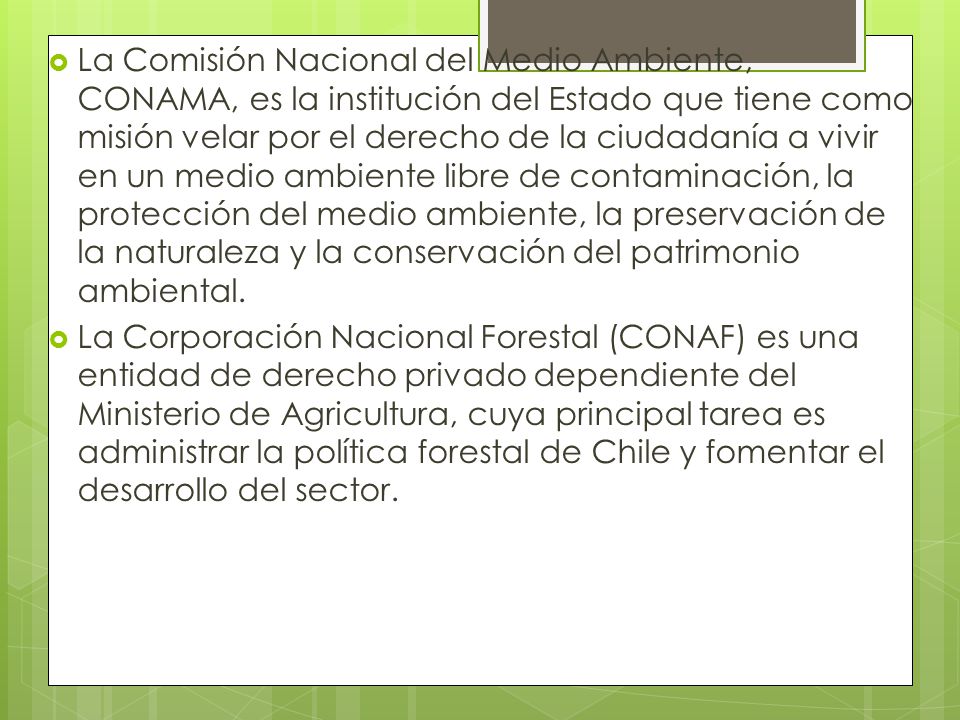 La Comisión Nacional del Medio Ambiente, CONAMA, es la institución del Estado que tiene como misión velar por el derecho de la ciudadanía a vivir en un medio ambiente libre de contaminación, la protección del medio ambiente, la preservación de la naturaleza y la conservación del patrimonio ambiental.