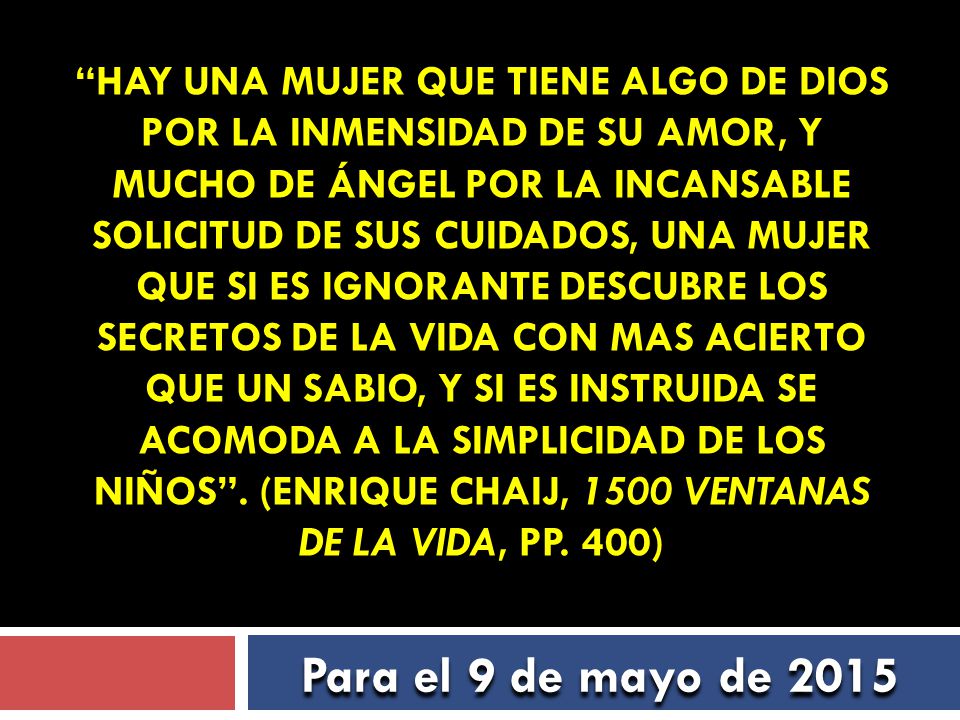 Hay una mujer que tiene algo de Dios por la inmensidad de su amor, y mucho de ángel por la incansable solicitud de sus cuidados, una mujer que si es ignorante descubre los secretos de la vida con mas acierto que un sabio, y si es instruida se acomoda a la simplicidad de los niños . (Enrique Chaij, 1500 Ventanas de la vida, pp. 400)