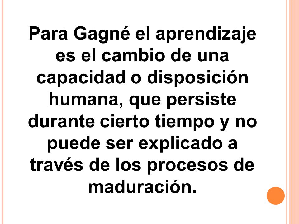 Para Gagné el aprendizaje es el cambio de una capacidad o disposición humana, que persiste durante cierto tiempo y no puede ser explicado a través de los procesos de maduración.