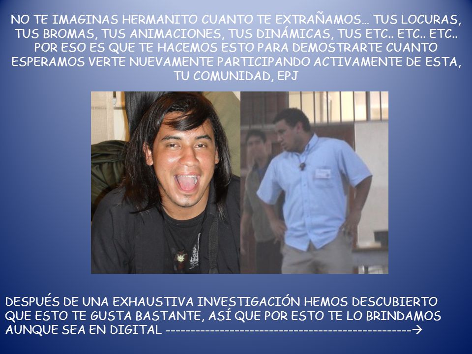 NO TE IMAGINAS HERMANITO CUANTO TE EXTRAÑAMOS… TUS LOCURAS, TUS BROMAS, TUS ANIMACIONES, TUS DINÁMICAS, TUS ETC.. ETC.. ETC.. POR ESO ES QUE TE HACEMOS ESTO PARA DEMOSTRARTE CUANTO ESPERAMOS VERTE NUEVAMENTE PARTICIPANDO ACTIVAMENTE DE ESTA, TU COMUNIDAD, EPJ