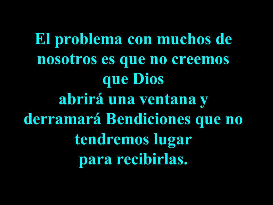 El problema con muchos de nosotros es que no creemos que Dios abrirá una ventana y derramará Bendiciones que no tendremos lugar para recibirlas.