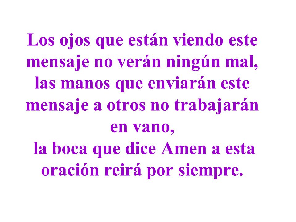 Los ojos que están viendo este mensaje no verán ningún mal, las manos que enviarán este mensaje a otros no trabajarán en vano, la boca que dice Amen a esta oración reirá por siempre.