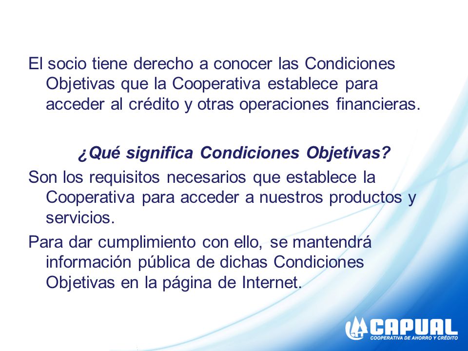 El socio tiene derecho a conocer las Condiciones Objetivas que la Cooperativa establece para acceder al crédito y otras operaciones financieras.