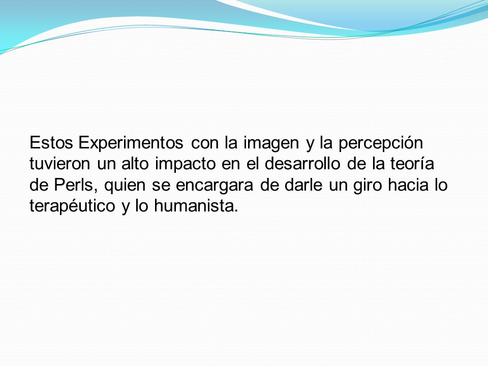 Estos Experimentos con la imagen y la percepción tuvieron un alto impacto en el desarrollo de la teoría de Perls, quien se encargara de darle un giro hacia lo terapéutico y lo humanista.