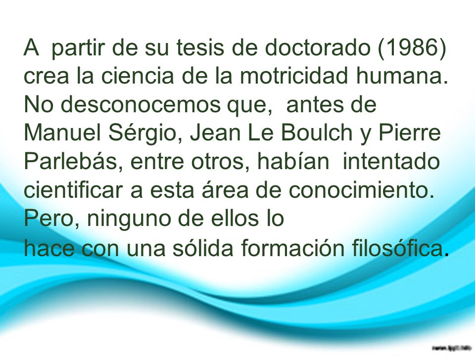 A partir de su tesis de doctorado (1986) crea la ciencia de la motricidad humana. No desconocemos que, antes de Manuel Sérgio, Jean Le Boulch y Pierre Parlebás, entre otros, habían intentado cientificar a esta área de conocimiento. Pero, ninguno de ellos lo