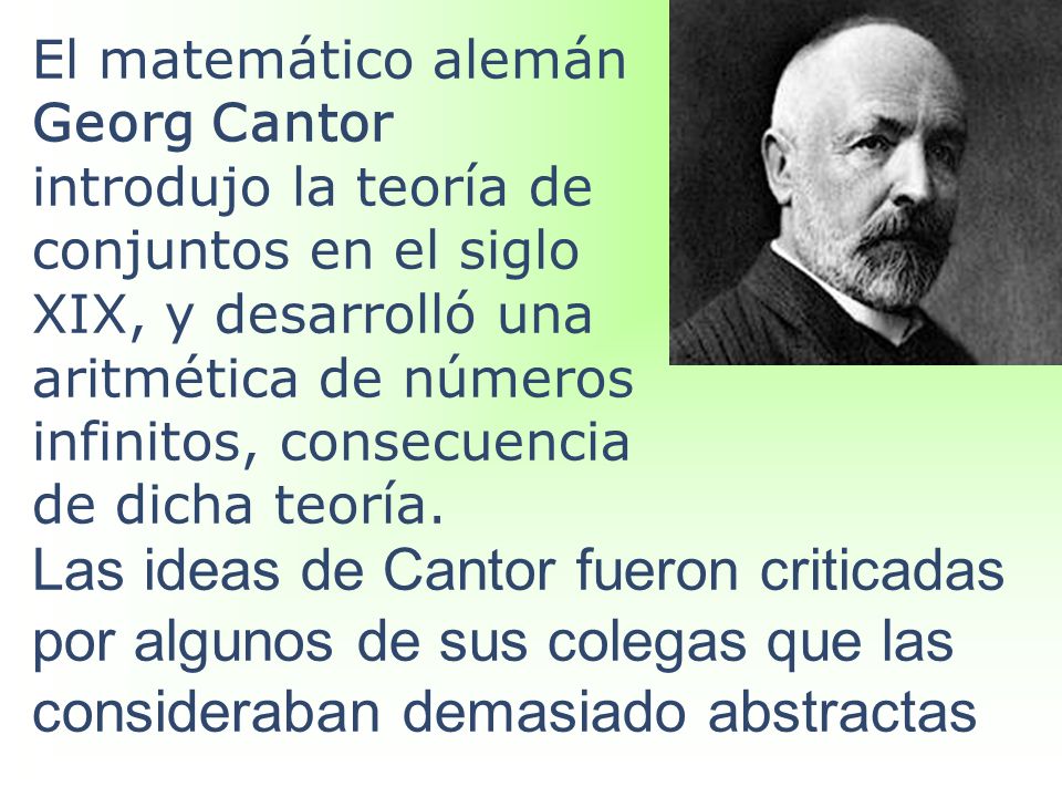 El matemático alemán Georg Cantor introdujo la teoría de conjuntos en el siglo XIX, y desarrolló una aritmética de números infinitos, consecuencia de dicha teoría.