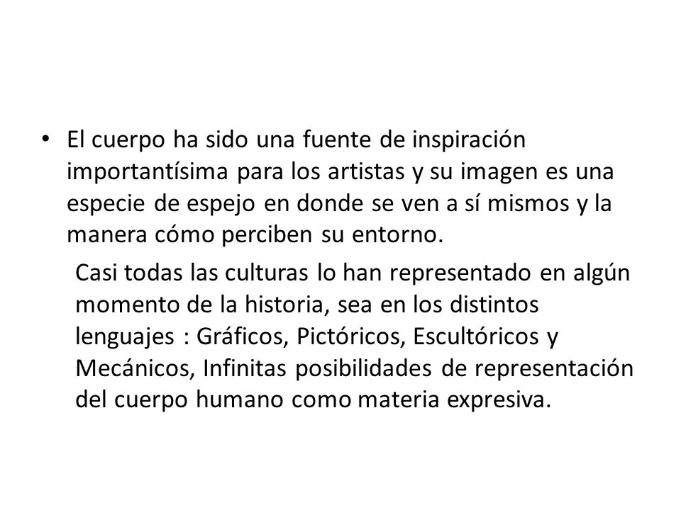 El cuerpo ha sido una fuente de inspiración importantísima para los artistas y su imagen es una especie de espejo en donde se ven a sí mismos y la manera cómo perciben su entorno.
