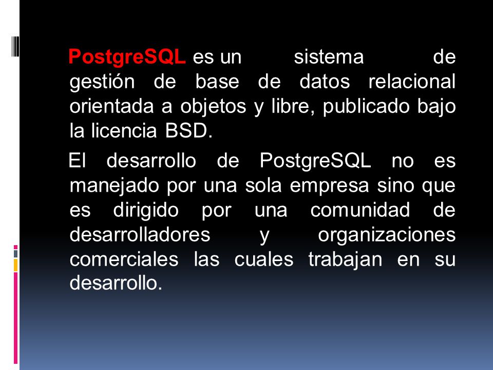 PostgreSQL es un sistema de gestión de base de datos relacional orientada a objetos y libre, publicado bajo la licencia BSD.