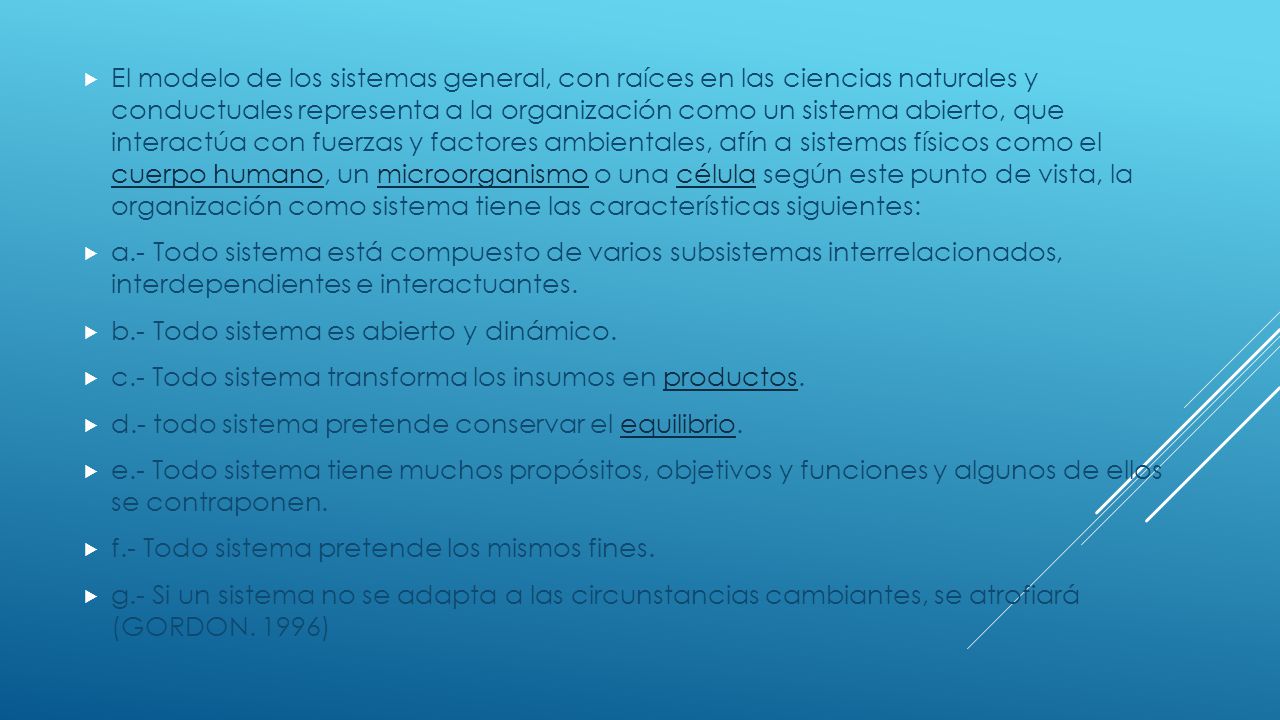 El modelo de los sistemas general, con raíces en las ciencias naturales y conductuales representa a la organización como un sistema abierto, que interactúa con fuerzas y factores ambientales, afín a sistemas físicos como el cuerpo humano, un microorganismo o una célula según este punto de vista, la organización como sistema tiene las características siguientes: