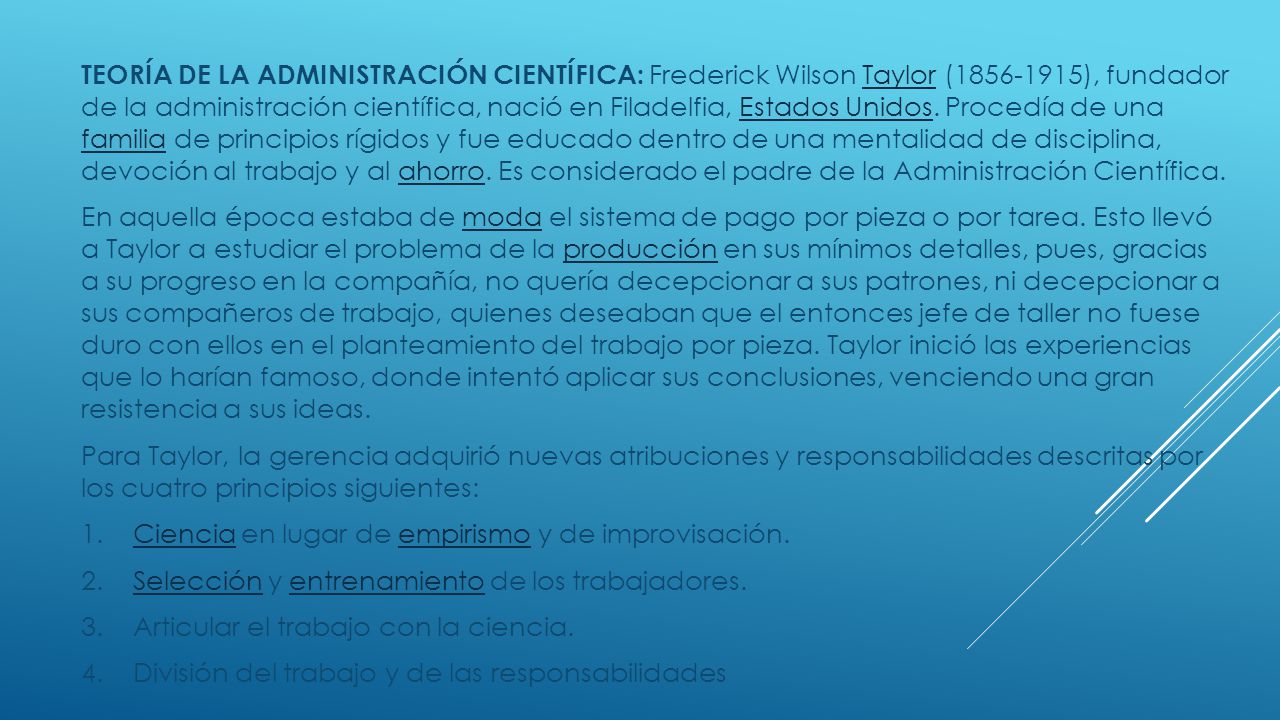 TEORÍA DE LA ADMINISTRACIÓN CIENTÍFICA: Frederick Wilson Taylor ( ), fundador de la administración científica, nació en Filadelfia, Estados Unidos. Procedía de una familia de principios rígidos y fue educado dentro de una mentalidad de disciplina, devoción al trabajo y al ahorro. Es considerado el padre de la Administración Científica.