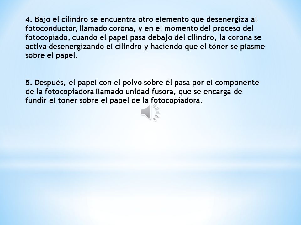 4. Bajo el cilindro se encuentra otro elemento que desenergiza al fotoconductor, llamado corona, y en el momento del proceso del fotocopiado, cuando el papel pasa debajo del cilindro, la corona se activa desenergizando el cilindro y haciendo que el tóner se plasme sobre el papel.