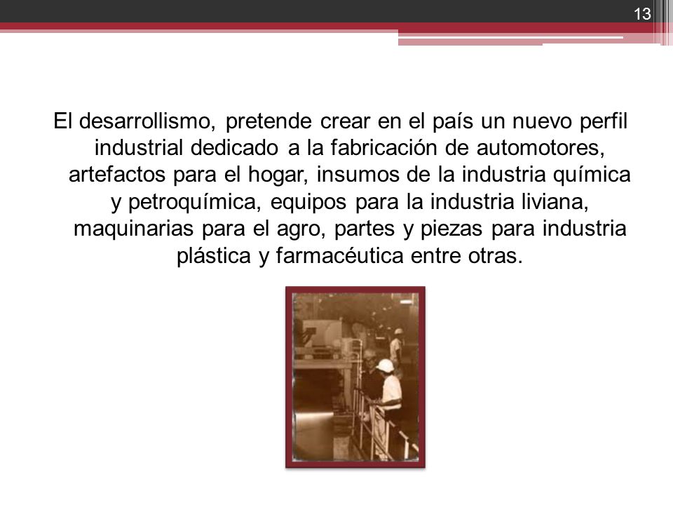El desarrollismo, pretende crear en el país un nuevo perfil industrial dedicado a la fabricación de automotores, artefactos para el hogar, insumos de la industria química y petroquímica, equipos para la industria liviana, maquinarias para el agro, partes y piezas para industria plástica y farmacéutica entre otras.